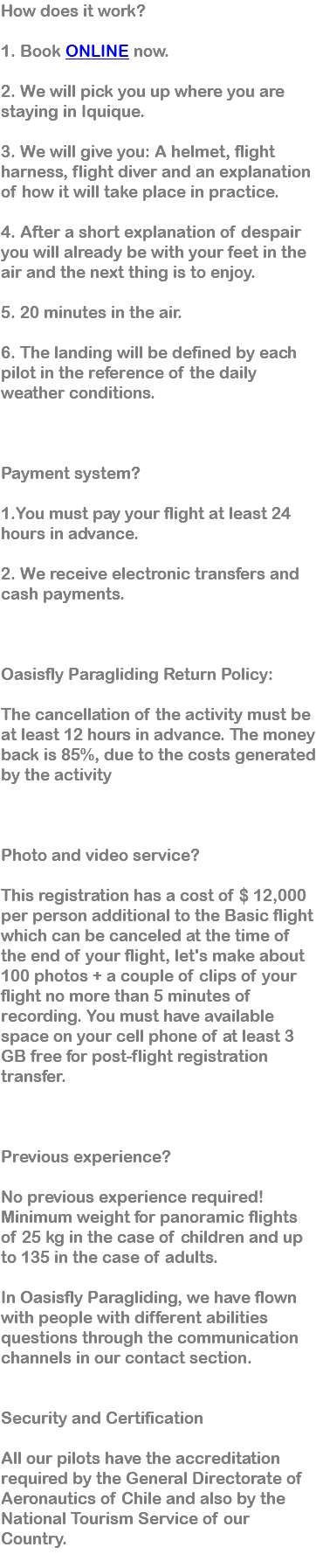 How does it work? 1. Book ONLINE now. 2. We will pick you up where you are staying in Iquique. 3. We will give you: A helmet, flight harness, flight diver and an explanation of how it will take place in practice. 4. After a short explanation of despair you will already be with your feet in the air and the next thing is to enjoy. 5. 20 minutes in the air. 6. The landing will be defined by each pilot in the reference of the daily weather conditions. Payment system? 1.You must pay your flight at least 24 hours in advance. 2. We receive electronic transfers and cash payments. Oasisfly Paragliding Return Policy: The cancellation of the activity must be at least 12 hours in advance. The money back is 85%, due to the costs generated by the activity Photo and video service? This registration has a cost of $ 12,000 per person additional to the Basic flight which can be canceled at the time of the end of your flight, let's make about 100 photos + a couple of clips of your flight no more than 5 minutes of recording. You must have available space on your cell phone of at least 3 GB free for post-flight registration transfer. Previous experience? No previous experience required! Minimum weight for panoramic flights of 25 kg in the case of children and up to 135 in the case of adults. In Oasisfly Paragliding, we have flown with people with different abilities questions through the communication channels in our contact section. Security and Certification All our pilots have the accreditation required by the General Directorate of Aeronautics of Chile and also by the National Tourism Service of our Country. 