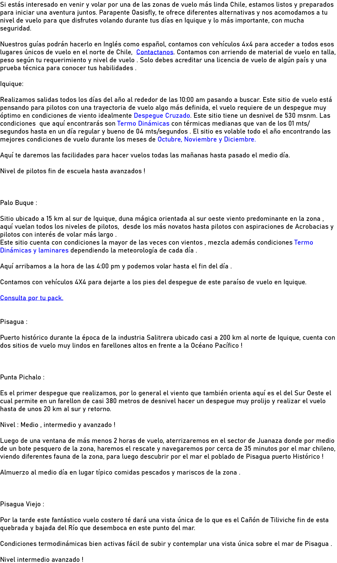 Si estás interesado en venir y volar por una de las zonas de vuelo más linda Chile, estamos listos y preparados para iniciar una aventura juntos. Parapente Oasisfly, te ofrece diferentes alternativas y nos acomodamos a tu nivel de vuelo para que disfrutes volando durante tus días en Iquique y lo más importante, con mucha seguridad. Nuestros guías podrán hacerlo en Inglés como español, contamos con vehículos 4x4 para acceder a todos esos lugares únicos de vuelo en el norte de Chile, Contactanos. Contamos con arriendo de material de vuelo en talla, peso según tu requerimiento y nivel de vuelo . Solo debes acreditar una licencia de vuelo de algún país y una prueba técnica para conocer tus habilidades . Iquique: Realizamos salidas todos los días del año al rededor de las 10:00 am pasando a buscar. Este sitio de vuelo está pensando para pilotos con una trayectoria de vuelo algo más definida, el vuelo requiere de un despegue muy óptimo en condiciones de viento idealmente Despegue Cruzado. Este sitio tiene un desnivel de 530 msnm. Las condiciones que aquí encontrarás son Termo Dinámicas con térmicas medianas que van de los 01 mts/ segundos hasta en un día regular y bueno de 04 mts/segundos . El sitio es volable todo el año encontrando las mejores condiciones de vuelo durante los meses de Octubre, Noviembre y Diciembre. Aquí te daremos las facilidades para hacer vuelos todas las mañanas hasta pasado el medio día. Nivel de pilotos fin de escuela hasta avanzados ! Palo Buque : Sitio ubicado a 15 km al sur de Iquique, duna mágica orientada al sur oeste viento predominante en la zona , aquí vuelan todos los niveles de pilotos, desde los más novatos hasta pilotos con aspiraciones de Acrobacias y pilotos con interés de volar más largo . Este sitio cuenta con condiciones la mayor de las veces con vientos , mezcla además condiciones Termo Dinámicas y laminares dependiendo la meteorología de cada día . Aquí arribamos a la hora de las 4:00 pm y podemos volar hasta el fin del día . Contamos con vehículos 4X4 para dejarte a los pies del despegue de este paraíso de vuelo en Iquique. Consulta por tu pack. Pisagua : Puerto histórico durante la época de la industria Salitrera ubicado casi a 200 km al norte de Iquique, cuenta con dos sitios de vuelo muy lindos en farellones altos en frente a la Océano Pacífico ! Punta Pichalo : Es el primer despegue que realizamos, por lo general el viento que también orienta aquí es el del Sur Oeste el cual permite en un farellon de casi 380 metros de desnivel hacer un despegue muy prolijo y realizar el vuelo hasta de unos 20 km al sur y retorno. Nivel : Medio , intermedio y avanzado ! Luego de una ventana de más menos 2 horas de vuelo, aterrizaremos en el sector de Juanaza donde por medio de un bote pesquero de la zona, haremos el rescate y navegaremos por cerca de 35 minutos por el mar chileno, viendo diferentes fauna de la zona, para luego descubrir por el mar el poblado de Pisagua puerto Histórico ! Almuerzo al medio día en lugar típico comidas pescados y mariscos de la zona . Pisagua Viejo : Por la tarde este fantástico vuelo costero té dará una vista única de lo que es el Cañón de Tiliviche fin de esta quebrada y bajada del Río que desemboca en este punto del mar. Condiciones termodinámicas bien activas fácil de subir y contemplar una vista única sobre el mar de Pisagua . Nivel intermedio avanzado !