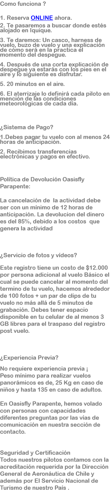 Como funciona ? 1. Reserva ONLINE ahora. 2. Te pasaremos a buscar donde estés alojado en Iquique. 3. Te daremos: Un casco, harness de vuelo, buzo de vuelo y una explicación de cómo será en la practica el momento del despegue. 4. Después de una corta explicación de despegue ya estarás con los pies en el aire y lo siguiente es disfrutar. 5. 20 minutos en el aire. 6. El aterrizaje lo definirá cada piloto en mención de las condiciones meteorológicas de cada día. ¿Sistema de Pago? 1.Debes pagar tu vuelo con al menos 24 horas de anticipación. 2. Recibimos transferencias electrónicas y pagos en efectivo. Política de Devolución Oasisfly Parapente: La cancelación de la actividad debe ser con un mínimo de 12 horas de anticipación. La devolucion del dinero es del 85%, debido a los costos que genera la actividad ¿Servicio de fotos y vídeos? Este registro tiene un costo de $12.000 por persona adicional al vuelo Básico el cual se puede cancelar al momento del termino de tu vuelo, hacemos alrededor de 100 fotos + un par de clips de tu vuelo no más allá de 5 minutos de grabación. Debes tener espacio disponible en tu celular de al menos 3 GB libres para el traspaso del registro post vuelo. ¿Experiencia Previa? No requiere experiencia previa ¡ Peso mínimo para realizar vuelos panorámicos es de, 25 Kg en caso de niños y hasta 135 en caso de adultos. En Oasisfly Parapente, hemos volado con personas con capacidades diferentes preguntas por las vías de comunicación en nuestra sección de contacto. Seguridad y Certificación Todos nuestros pilotos contamos con la acreditación requerida por la Dirección General de Aeronáutica de Chile y además por El Servicio Nacional de Turismo de nuestro País . 